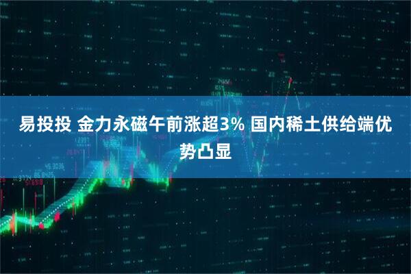 易投投 金力永磁午前涨超3% 国内稀土供给端优势凸显