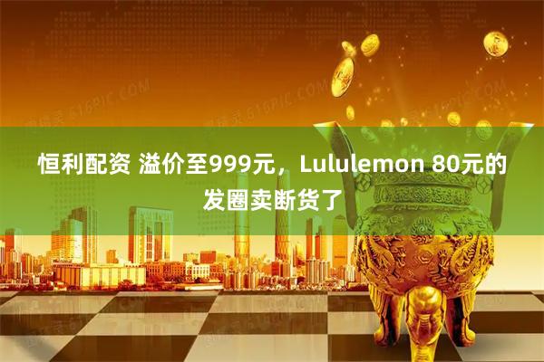 恒利配资 溢价至999元，Lululemon 80元的发圈卖断货了