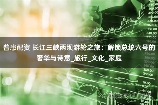 普患配资 长江三峡两坝游轮之旅：解锁总统六号的奢华与诗意_旅行_文化_家庭