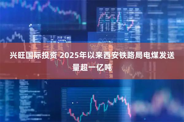 兴旺国际投资 2025年以来西安铁路局电煤发送量超一亿吨