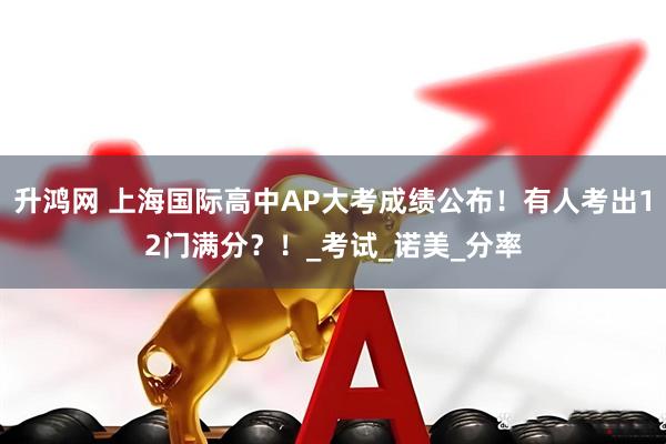 升鸿网 上海国际高中AP大考成绩公布！有人考出12门满分？！_考试_诺美_分率