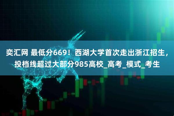 奕汇网 最低分669！西湖大学首次走出浙江招生，投档线超过大部分985高校_高考_模式_考生