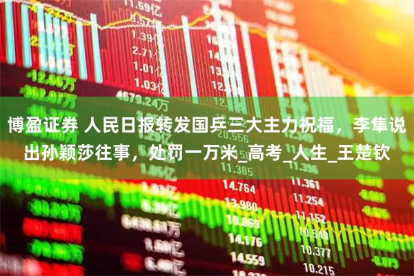 博盈证券 人民日报转发国乒三大主力祝福,李隼说出孙颖莎往事,处罚一万米_高考_人生_王楚钦