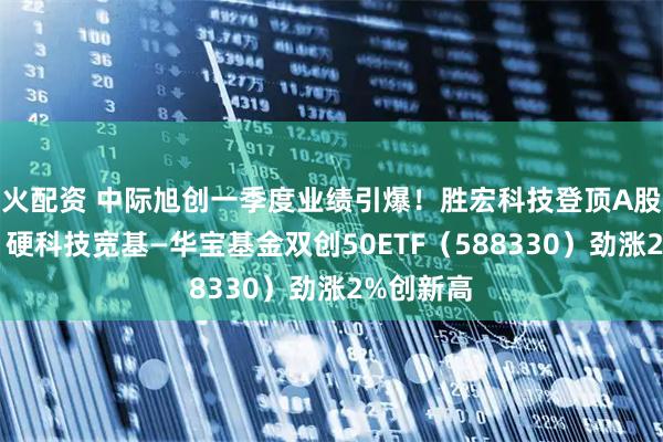 火配资 中际旭创一季度业绩引爆！胜宏科技登顶A股吸金榜，硬科技宽基—华宝基金双创50ETF（588330）劲涨2%创新高