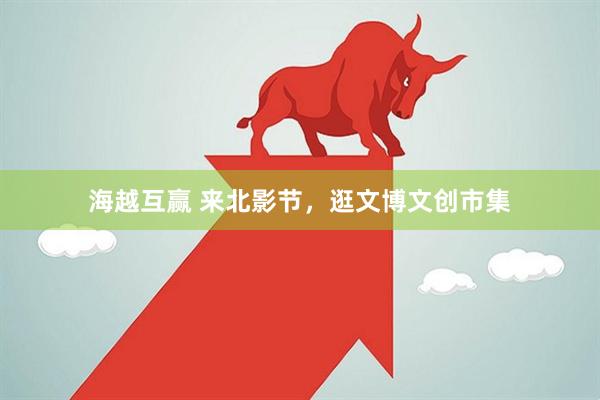 海越互赢 来北影节，逛文博文创市集