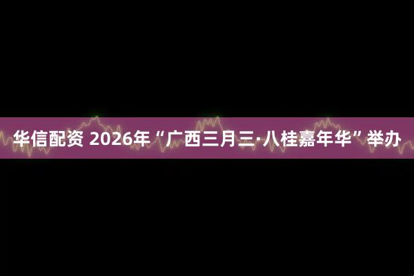 华信配资 2026年“广西三月三·八桂嘉年华”举办