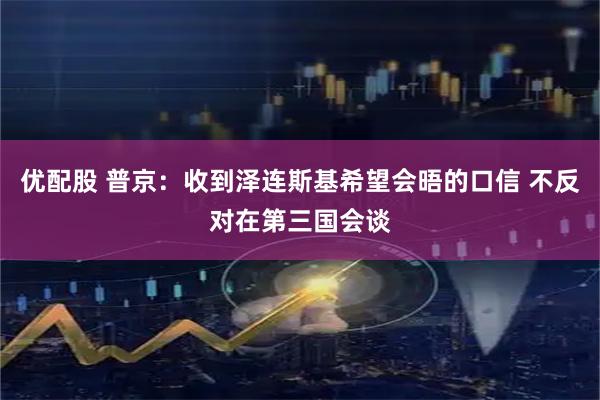 优配股 普京：收到泽连斯基希望会晤的口信 不反对在第三国会谈