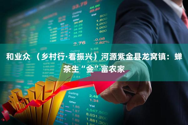 和业众 （乡村行·看振兴）河源紫金县龙窝镇：蝉茶生“金”富农家