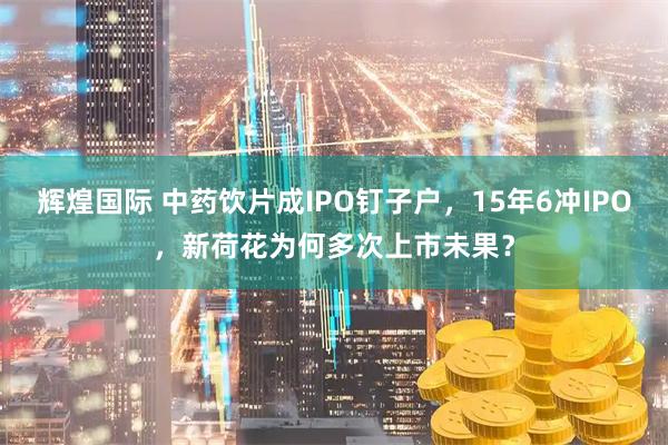 辉煌国际 中药饮片成IPO钉子户，15年6冲IPO，新荷花为何多次上市未果？