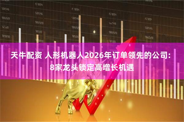 天牛配资 人形机器人2026年订单领先的公司: 8家龙头锁定高增长机遇