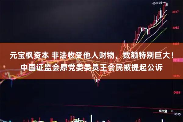 元宝枫资本 非法收受他人财物,数额特别巨大!中国证监会原党委委员王会民被提起公诉