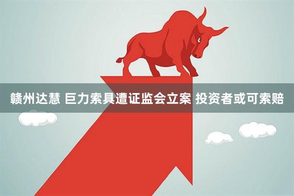 赣州达慧 巨力索具遭证监会立案 投资者或可索赔