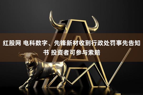 红股网 电科数字、先锋新材收到行政处罚事先告知书 投资者可参与索赔