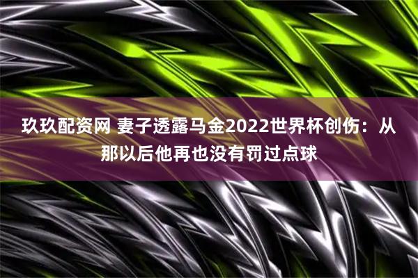 玖玖配资网 妻子透露马金2022世界杯创伤：从那以后他再也没有罚过点球