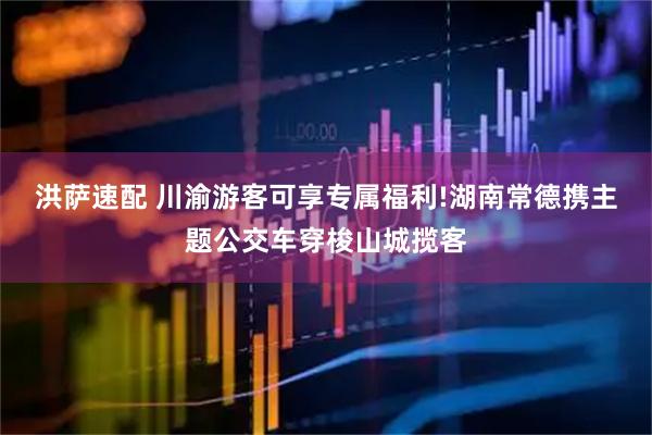 洪萨速配 川渝游客可享专属福利!湖南常德携主题公交车穿梭山城揽客