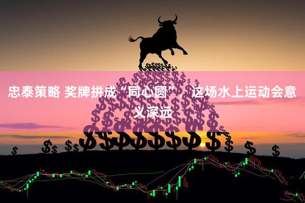 忠泰策略 奖牌拼成“同心圆”，这场水上运动会意义深远