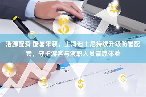 浩源配资 酷暑来袭，上海迪士尼持续升级防暑配套，守护游客与演职人员清凉体验