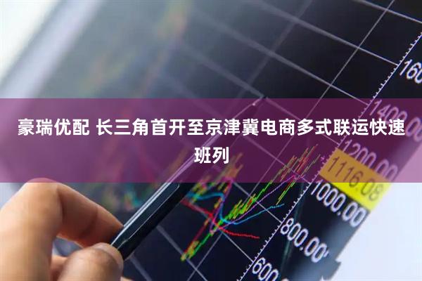 豪瑞优配 长三角首开至京津冀电商多式联运快速班列