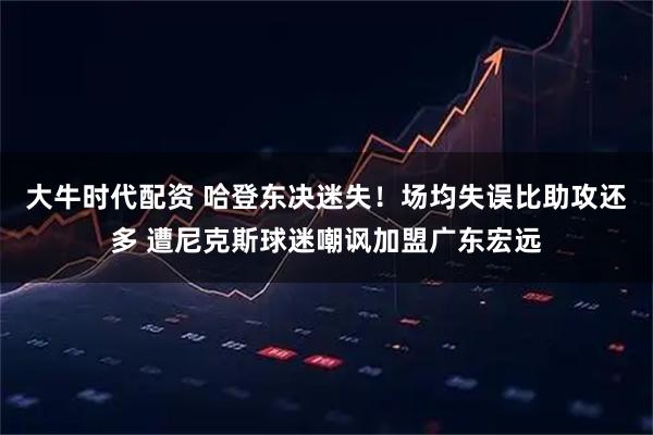 大牛时代配资 哈登东决迷失!场均失误比助攻还多 遭尼克斯球迷嘲讽加盟广东宏远