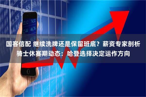国客信配 继续洗牌还是保留班底？薪资专家剖析骑士休赛期动态：哈登选择决定运作方向